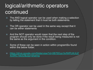 logical/arithmetic operators
continued


The AND logical operator can be used when making a selection
by telling the statement that it must be both statements.



The OR operator can be used in the same way except that it
can be either statements



And the NOT operator would mean that the next step of the
program should only be done if the result being measured is not
the same as the argument in the condition.



Some of these can be seen in action within programSix found
within the below folder.



https://drive.google.com/folderview?id=0B7EEqo1krfWPLWJUZ
Xc5RC1tdUU&usp=sharing

 