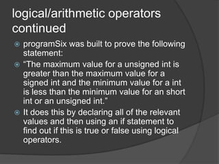logical/arithmetic operators
continued
programSix was built to prove the following
statement:
 “The maximum value for a unsigned int is
greater than the maximum value for a
signed int and the minimum value for a int
is less than the minimum value for an short
int or an unsigned int.”
 It does this by declaring all of the relevant
values and then using an if statement to
find out if this is true or false using logical
operators.


 