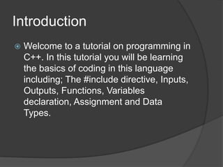 Introduction


Welcome to a tutorial on programming in
C++. In this tutorial you will be learning
the basics of coding in this language
including; The #include directive, Inputs,
Outputs, Functions, Variables
declaration, Assignment and Data
Types.

 