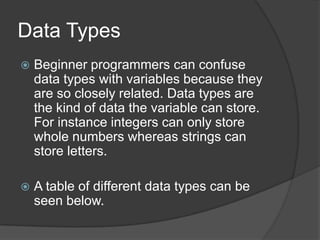 Data Types


Beginner programmers can confuse
data types with variables because they
are so closely related. Data types are
the kind of data the variable can store.
For instance integers can only store
whole numbers whereas strings can
store letters.



A table of different data types can be
seen below.

 