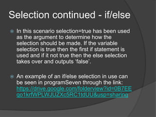 Selection continued - if/else


In this scenario selection=true has been used
as the argument to determine how the
selection should be made. If the variable
selection is true then the first if statement is
used and if it not true then the else selection
takes over and outputs „false‟.



An example of an if/else selection in use can
be seen in programSeven through the link:
https://drive.google.com/folderview?id=0B7EE
qo1krfWPLWJUZXc5RC1tdUU&usp=sharing

 