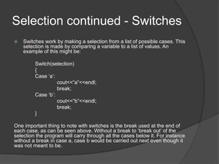 Selection continued - Switches


Switches work by making a selection from a list of possible cases. This
selection is made by comparing a variable to a list of values. An
example of this might be:
Switch(selection)
{
Case „a‟:
cout<<“a”<<endl;
break;
Case „b‟:
cout<<“b”<<endl;
break;
}

One important thing to note with switches is the break used at the end of
each case, as can be seen above. Without a break to „break out‟ of the
selection the program will carry through all the cases below it. For instance
without a break in case a, case b would be carried out next even though it
was not meant to be.

 
