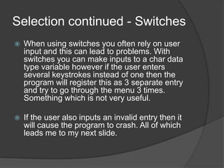 Selection continued - Switches


When using switches you often rely on user
input and this can lead to problems. With
switches you can make inputs to a char data
type variable however if the user enters
several keystrokes instead of one then the
program will register this as 3 separate entry
and try to go through the menu 3 times.
Something which is not very useful.



If the user also inputs an invalid entry then it
will cause the program to crash. All of which
leads me to my next slide.

 