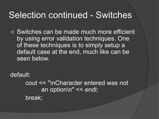 Selection continued - Switches


Switches can be made much more efficient
by using error validation techniques. One
of these techniques is to simply setup a
default case at the end, much like can be
seen below.

default:
cout << "nCharacter entered was not
an optionn" << endl;
break;

 