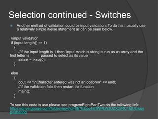 Selection continued - Switches
Another method of validation could be input validation. To do this I usually use
a relatively simple if/else statement as can be seen below.



//input validation
if (input.length() == 1)
{
//If the input length is 1 then 'input' which is string is run as an array and the
first letter is
passed to select as its value
select = input[0];
}
else
{
cout << "nCharacter entered was not an optionn" << endl;
//If the validation fails then restart the function
main();
}
To see this code in use please see programEightPartTwo on the following link:
https://drive.google.com/folderview?id=0B7EEqo1krfWPLWJUZXc5RC1tdUU&us
p=sharing

 