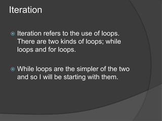 Iteration


Iteration refers to the use of loops.
There are two kinds of loops; while
loops and for loops.



While loops are the simpler of the two
and so I will be starting with them.

 