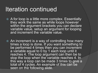 Iteration continued


A for loop is a little more complex. Essentially
they work the same as while loops however
within the argument brackets you can declare
variable value, setup an argument for looping
and increment the variable value.



An increment is a way of controlling how many
times a loop is done. If you want something to
be performed 4 times then you can increment
a variable equal to 0 by 1 each loop until it
reaches 4. The loop argument can then be to
stop the loop when the variable reaches 4. In
this way a loop can be made 3 times to give a
total of 4 cycles. An example of this can be
seen on the following slide.

 