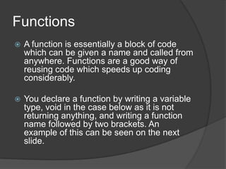 Functions


A function is essentially a block of code
which can be given a name and called from
anywhere. Functions are a good way of
reusing code which speeds up coding
considerably.



You declare a function by writing a variable
type, void in the case below as it is not
returning anything, and writing a function
name followed by two brackets. An
example of this can be seen on the next
slide.

 