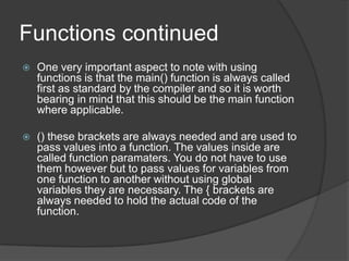 Functions continued


One very important aspect to note with using
functions is that the main() function is always called
first as standard by the compiler and so it is worth
bearing in mind that this should be the main function
where applicable.



() these brackets are always needed and are used to
pass values into a function. The values inside are
called function paramaters. You do not have to use
them however but to pass values for variables from
one function to another without using global
variables they are necessary. The { brackets are
always needed to hold the actual code of the
function.

 