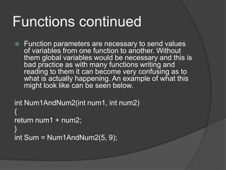 Functions continued


Function parameters are necessary to send values
of variables from one function to another. Without
them global variables would be necessary and this is
bad practice as with many functions writing and
reading to them it can become very confusing as to
what is actually happening. An example of what this
might look like can be seen below.

int Num1AndNum2(int num1, int num2)
{
return num1 + num2;
}
int Sum = Num1AndNum2(5, 9);

 