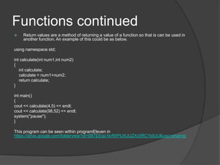 Functions continued


Return values are a method of returning a value of a function so that is can be used in
another function. An example of this could be as below.

using namespace std;
int calculate(int num1,int num2)
{
int calculate;
calculate = num1+num2;
return calculate;
}
int main()
{
cout << calculate(4,5) << endl;
cout << calculate(98,52) << endl;
system("pause");
}
This program can be seen within programEleven in
https://drive.google.com/folderview?id=0B7EEqo1krfWPLWJUZXc5RC1tdUU&usp=sharing

 
