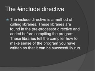The #include directive


The include directive is a method of
calling libraries. These libraries are
found in the pre-processor directive and
added before compiling the program.
These libraries tell the compiler how to
make sense of the program you have
written so that it can be successfully run.

 