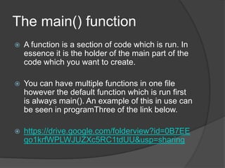 The main() function


A function is a section of code which is run. In
essence it is the holder of the main part of the
code which you want to create.



You can have multiple functions in one file
however the default function which is run first
is always main(). An example of this in use can
be seen in programThree of the link below.



https://drive.google.com/folderview?id=0B7EE
qo1krfWPLWJUZXc5RC1tdUU&usp=sharing

 
