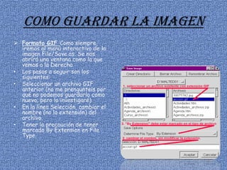 Como guardar la imagen
 Formato GIF Como siempre,
iremos al menú interactivo de la
imagen File/Save as. Se nos
abrirá una ventana como la que
vemos a la Derecha
• Los pasos a seguir son los
siguientes:
• Seleccionar un archivo GIF
anterior (no me prengunteis por
qué no podemos guardarlo como
nuevo; pero lo investigaré).
• En la línea Selección, cambiar el
nombre (no la extensión) del
archivo.
• Tener la precaución de tener
marcado By Extension en File
Type.
 