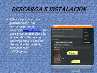 Descarga e instalación
 GIMP se puede obtener
gratuitamente, sin
limitaciones, de la
dirección www.gimp.org. Se
debe prestar atención a la
versión de GIMP que se
descarga pues la versión
standard está diseñada
para entornos
UNYS/Linux.
 