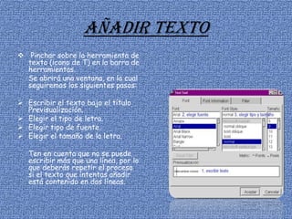 Añadir texto
 Pinchar sobre la herramienta de
texto (icono de T) en la barra de
herramientas.
Se abrirá una ventana, en la cual
seguiremos los siguientes pasos:
 Escribir el texto bajo el título
Previsualización.
 Elegir el tipo de letra.
 Elegir tipo de fuente.
 Elegir el tamaño de la letra.
Ten en cuenta que no se puede
escribir más que una línea, por lo
que deberás repetir el proceso
si el texto que intentas añadir
está contenido en dos líneas.
 
