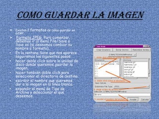 Como guardar la imagen
 Existen 2 formatos de cómo guardar en
GIMP.
 Formato JPEG Para comenzar,
debemos ir al menú File/Save o
Save as (si deseamos cambiar su
nombre o formato).
• En la ventana Save que nos aparece
seguiremos los siguientes pasos:
• hacer doble click sobre la unidad de
disco donde queremos guardar la
imagen.
• hacer también doble click para
seleccionar el directorio de destino.
• escribir el nombre que queremos
dar a la imagen en la línea blanca.
• expandir el menú de Tipo de
Archivo y seleccionar el que
deseemos.
 