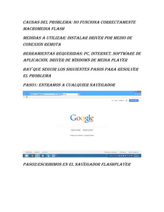 Causas del problema: no funciona correctamente
Macromedia flash
Medidas a utilizar: instalar driver por medio de
conexión remota
Herramientas requeridas: pc, internet, software de
aplicación, driver de Windows de media player
Hay que seguir los siguientes pasos para resolver
el problema
Paso1: entramos a cualquier navegador
Paso2:escribimos en el navegador flashplayer
 