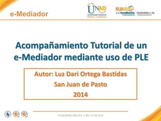 Acompañamiento Tutorial de un
e-Mediador mediante uso de PLE
Autor: Luz Dari Ortega Bastidas
San Juan de Pasto
2014
FI-GQ-GCMU-004-015 V. 001-17-04-2013
e-Mediador
 