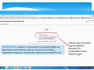 Colocar aquí el usuario 
que le asignó su 
docente y la 
contraseña y hacer 
click en Log in 
IMPORTANTE: tenga en cuenta que la contraseña debe ser 
ingresada exactamente como su docente se la indicó, 
respetando espacios, mayúsculas, signos de puntuación, etc. 
 