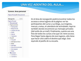 UNA VEZ ADENTRO DEL AULA… 
En el área de navegación podrá encontrar todos los 
accesos a otros lugares de la página: ver los 
participantes del curso y sus blogs, sus insignias, 
marcas y notas, el calendario de actividades. Aquí es 
también donde encontrará sus mensajes privados 
(del estilo de un mail). Finalmente, cuenta con una 
lista de todos los cursos a los que Ud. tiene acceso. 
Para llegar hasta alguno de esos lugares, sólo tiene 
que hacer click sobre el destino que elige. Esto 
equivale al pasillo de su escuela. 
 