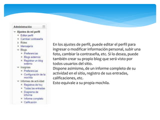 En los ajustes de perfil, puede editar el perfil para 
ingresar o modificar información personal, subir una 
foto, cambiar la contraseña, etc. Si lo desea, puede 
también crear su propio blog que será visto por 
todos usuarios del sitio. 
Dispone asimismo, de un informe completo de su 
actividad en el sitio, registro de sus entradas, 
calificaciones, etc. 
Esto equivale a su propia mochila. 
 