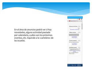 En el área de anuncios podrá ver si hay 
novedades, alguna actividad pautada 
por calendario, cuáles son los próximos 
eventos, etc. Equivale a la «cartelera» de 
las ecuelas. 
 