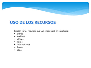 USO DE LOS RECURSOS 
Existen varios recursos que Ud. encontrará en sus clases: 
• Libros 
• Archivos 
• Videos 
• Foros 
• Cuestionarios 
• Tareas 
• etc… 
 