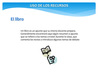 USO DE LOS RECURSOS 
El libro 
Un libro es un apunte que su mismo docente prepara. 
Generalmente encontrará aquí algún resumen o apunte 
que se refiere a los temas a tratar durante la clase, que 
comenta los textos o introduce algunos temas de debate 
 