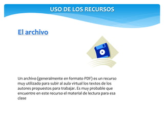 USO DE LOS RECURSOS 
El archivo 
Un archivo (generalmente en formato PDF) es un recurso 
muy utilizado para subir al aula virtual los textos de los 
autores propuestos para trabajar. Es muy probable que 
encuentre en este recurso el material de lectura para esa 
clase 
 