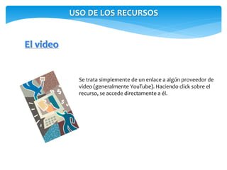 USO DE LOS RECURSOS 
El video 
Se trata simplemente de un enlace a algún proveedor de 
video (generalmente YouTube). Haciendo click sobre el 
recurso, se accede directamente a él. 
 