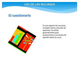 USO DE LOS RECURSOS 
El cuestionario 
Es una especie de encuesta, 
multiple choice, elección de 
opciones. Se utiliza 
generalmente para 
evaluaciones y encuestas de 
opinión sobre el curso. 
 
