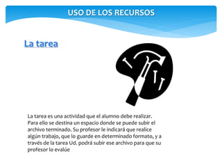 USO DE LOS RECURSOS 
La tarea 
La tarea es una actividad que el alumno debe realizar. 
Para ello se destina un espacio donde se puede subir el 
archivo terminado. Su profesor le indicará que realice 
algún trabajo, que lo guarde en determinado formato, y a 
través de la tarea Ud. podrá subir ese archivo para que su 
profesor lo evalúe 
 
