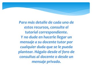 Para más detalle de cada uno de 
estos recursos, consulte el 
tutorial correspondiente. 
Y no dude en hacerle llegar un 
mensaje a su docente tutor por 
cualquier duda que se le pueda 
plantear. Hágalo desde el foro de 
consultas al docente o desde un 
mensaje privado. 

