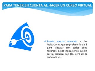 PARA TENER EN CUENTA AL HACER UN CURSO VIRTUAL 
 Preste mucha atención a las 
indicaciones que su profesor le dará 
para trabajar con todos esos 
recursos. Estas indicaciones suelen 
ser lo primero que Ud. verá de la 
nueva clase. 
 