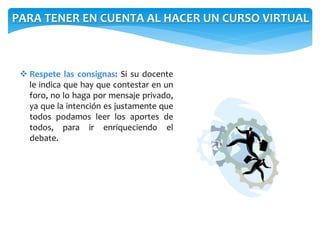 PARA TENER EN CUENTA AL HACER UN CURSO VIRTUAL 
 Respete las consignas: Si su docente 
le indica que hay que contestar en un 
foro, no lo haga por mensaje privado, 
ya que la intención es justamente que 
todos podamos leer los aportes de 
todos, para ir enriqueciendo el 
debate. 
 