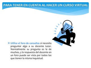 PARA TENER EN CUENTA AL HACER UN CURSO VIRTUAL 
 Utilice el foro de consultas si necesita 
preguntar algo a su docente tutor. 
Normalmente su pregunta es la de 
muchos, y la respuesta del docente en 
un foro puede ser vista por todos los 
que tienen la misma inquietud. 
 