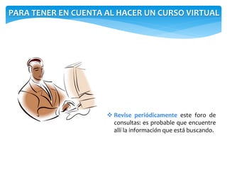 PARA TENER EN CUENTA AL HACER UN CURSO VIRTUAL 
 Revise periódicamente este foro de 
consultas: es probable que encuentre 
allí la información que está buscando. 
 