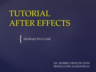 TUTORIAL 
AFTER EFFECTS 
{ 
TRABAJO EN CLASE 
LIC. ROSIBEL ORTIZ DE LEÓN 
PRODUCCIÓN AUDIOVISUAL 
 