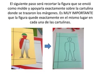 El siguiente paso será recortar la figura que se envió 
como molde y apoyarla exactamente sobre la cartulina 
donde se trazaron los márgenes. Es MUY IMPORTANTE 
que la figura quede exactamente en el mismo lugar en 
cada una de las cartulinas. 
 