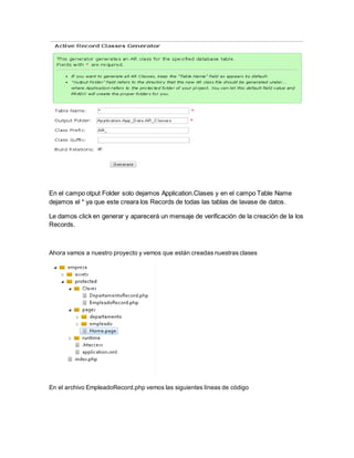 En el campo otput Folder solo dejamos Application.Clases y en el campo Table Name 
dejamos el * ya que este creara los Records de todas las tablas de lavase de datos. 
Le damos click en generar y aparecerá un mensaje de verificación de la creación de la los 
Records. 
Ahora vamos a nuestro proyecto y vemos que están creadas nuestras clases 
En el archivo EmpleadoRecord.php vemos las siguientes líneas de código 
 