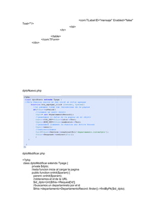 <com:TLabel ID="mensaje" Enabled="false" 
Text=""/> 
</td> 
</tr> 
</table> 
</com:TForm> 
</div> 
dptoNuevo.php 
dptoModificar.php 
<?php 
class dptoModificar extends Tpage { 
private $dpto; 
//esta funcion inicia al cargar la pagina 
public function onInit($param) { 
parent::onInit($param); 
//obtenemos el id de la URL 
$id_dpto=(int)$this->Request['id']; 
//buscamos un departamneto por el id 
$this->departamento=DepartamentoRecord::finder()->findByPk($id_dpto); 
 