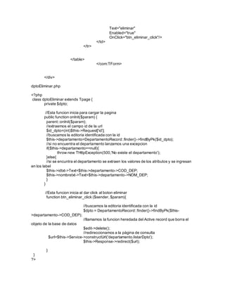 Text="eliminar" 
Enabled="true" 
OnClick="btn_eliminar_click"/> 
</td> 
</tr> 
</table> 
</com:TForm> 
</div> 
dptoEliminar.php 
<?php 
class dptoEliminar extends Tpage { 
private $dpto; 
//Esta funcion inicia para cargar la pagina 
public function onInit($param) { 
parent::onInit($param); 
//extraemos el campo id de la url 
$id_dpto=(int)$this->Request['id']; 
//buscamos la editoria identificada con la id 
$this->departamento=DepartamentoRecord::finder()->findByPk($id_dpto); 
//si no encuentra el departamento lanzamos una excepcion 
if($this->departamento==null){ 
throw new THttpException(500,'No existe el departamento'); 
}else{ 
//si se encuntra el departamento se extraen los valores de los atributos y se ingresan 
en los label 
$this->idtxt->Text=$this->departamento->COD_DEP; 
$this->nombretxt->Text=$this->departamento->NOM_DEP; 
} 
} 
//Esta funcion inicia al dar click al boton eliminar 
function btn_eliminar_click ($sender, $param){ 
//buscamos la editoria identificada con la id 
$dpto = DepartamentoRecord::finder()->findByPk($this- 
>departamento->COD_DEP); 
//llamamos la funcion heredada del Active record que borra el 
objeto de la base de datos 
$edit->delete(); 
//redireccionamos a la página de consulta 
$url=$this->Service->constructUrl('departamento.listarDpto'); 
$this->Response->redirect($url); 
} 
} 
?> 
 