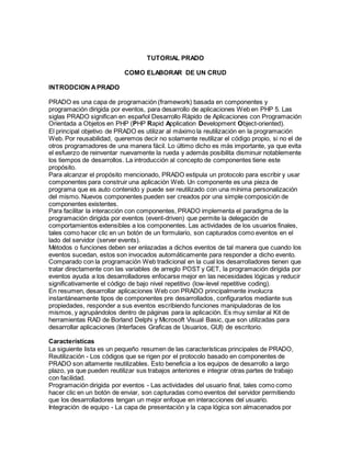 TUTORIAL PRADO 
COMO ELABORAR DE UN CRUD 
INTRODCION A PRADO 
PRADO es una capa de programación (framework) basada en componentes y 
programación dirigida por eventos, para desarrollo de aplicaciones Web en PHP 5. Las 
siglas PRADO significan en español Desarrollo Rápido de Aplicaciones con Programación 
Orientada a Objetos en PHP (PHP Rapid Application Development Object-oriented). 
El principal objetivo de PRADO es utilizar al máximo la reutilización en la programación 
Web. Por reusabilidad, queremos decir no solamente reutilizar el código propio, si no el de 
otros programadores de una manera fácil. Lo último dicho es más importante, ya que evita 
el esfuerzo de reinventar nuevamente la rueda y además posibilita disminuir notablemente 
los tiempos de desarrollos. La introducción al concepto de componentes tiene este 
propósito. 
Para alcanzar el propósito mencionado, PRADO estipula un protocolo para escribir y usar 
componentes para construir una aplicación Web. Un componente es una pieza de 
programa que es auto contenido y puede ser reutilizado con una mínima personalización 
del mismo. Nuevos componentes pueden ser creados por una simple composición de 
componentes existentes. 
Para facilitar la interacción con componentes, PRADO implementa el paradigma de la 
programación dirigida por eventos (event-driven) que permite la delegación de 
comportamientos extensibles a los componentes. Las actividades de los usuarios finales, 
tales como hacer clic en un botón de un formulario, son capturados como eventos en el 
lado del servidor (server events). 
Métodos o funciones deben ser enlazadas a dichos eventos de tal manera que cuando los 
eventos sucedan, estos son invocados automáticamente para responder a dicho evento. 
Comparado con la programación Web tradicional en la cual los desarrolladores tienen que 
tratar directamente con las variables de arreglo POST y GET, la programación dirigida por 
eventos ayuda a los desarrolladores enfocarse mejor en las necesidades lógicas y reducir 
significativamente el código de bajo nivel repetitivo (low-level repetitive coding). 
En resumen, desarrollar aplicaciones Web con PRADO principalmente involucra 
instantáneamente tipos de componentes pre desarrollados, configurarlos mediante sus 
propiedades, responder a sus eventos escribiendo funciones manipuladoras de los 
mismos, y agrupándolos dentro de páginas para la aplicación. Es muy similar al Kit de 
herramientas RAD de Borland Delphi y Microsoft Visual Basic, que son utilizadas para 
desarrollar aplicaciones (Interfaces Graficas de Usuarios, GUI) de escritorio. 
Características 
La siguiente lista es un pequeño resumen de las características principales de PRADO, 
Reutilización - Los códigos que se rigen por el protocolo basado en componentes de 
PRADO son altamente reutilizables. Esto beneficia a los equipos de desarrollo a largo 
plazo, ya que pueden reutilizar sus trabajos anteriores e integrar otras partes de trabajo 
con facilidad. 
Programación dirigida por eventos - Las actividades del usuario final, tales como como 
hacer clic en un botón de enviar, son capturadas como eventos del servidor permitiendo 
que los desarrolladores tengan un mejor enfoque en interacciones del usuario. 
Integración de equipo - La capa de presentación y la capa lógica son almacenados por 
 