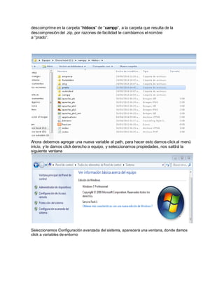 descomprime en la carpeta “htdocs” de “xampp”, a la carpeta que resulta de la 
descompresión del .zip, por razones de facilidad le cambiamos el nombre 
a “prado”. 
Ahora debemos agregar una nueva variable al path, para hacer esto damos click al menú 
inicio, y le damos click derecho a equipo, y seleccionamos propiedades, nos saldrá la 
siguiente ventana 
Seleccionamos Configuración avanzada del sistema, aparecerá una ventana, donde damos 
click a variables de entorno 
 