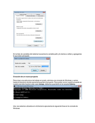 En la lista de variables del sistema buscamos la variable path y le damos a editar y agregamos 
lo que esta subrayado 
Creación de un nuevo proyecto 
Para crear una estructura de trabajo en prado, abrimos una consola de Windows y vamos 
hasta el directorio donde queremos guardar el proyecto. Para poder correr nuestro proyecto en 
nuestro servidor local en este caso xampp, debemos guardarlo en la carpeta htdocs. 
Una vez estamos ubicados en el directorio ejecutamos la siguiente línea en la consola de 
Windows 
 
