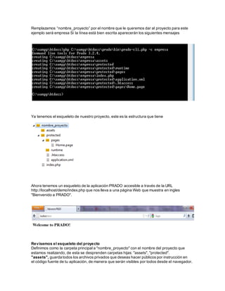 Remplazamos “nombre_proyecto” por el nombre que le queremos dar al proyecto para este 
ejemplo será empresa Si la línea está bien escrita aparecerán los siguientes mensajes 
Ya tenemos el esqueleto de nuestro proyecto, este es la estructura que tiene 
Ahora tenemos un esqueleto de la aplicación PRADO accesible a través de la URL 
http://localhost/demo/index.php que nos lleva a una página Web que muestra en ingles 
"Bienvenido a PRADO". 
Revisemos el esqueleto del proyecto 
Definimos como la carpeta principal a "nombre_proyecto" con el nombre del proyecto que 
estamos realizando, de esta se desprenden carpetas hijas: "assets", "protected". 
"assets", guarda todos los archivos privados que deseas hacer públicos por instrucción en 
el código fuente de tu aplicación, de manera que serán visibles por todos desde el navegador. 
 
