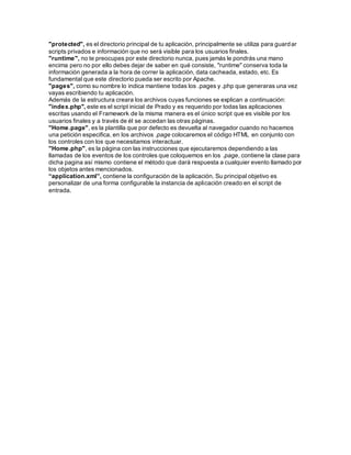 "protected", es el directorio principal de tu aplicación, principalmente se utiliza para guardar 
scripts privados e información que no será visible para los usuarios finales. 
"runtime", no te preocupes por este directorio nunca, pues jamás le pondrás una mano 
encima pero no por ello debes dejar de saber en qué consiste, "runtime" conserva toda la 
información generada a la hora de correr la aplicación, data cacheada, estado, etc. Es 
fundamental que este directorio pueda ser escrito por Apache. 
"pages", como su nombre lo indica mantiene todas los .pages y .php que generaras una vez 
vayas escribiendo tu aplicación. 
Además de la estructura creara los archivos cuyas funciones se explican a continuación: 
"index.php", este es el script inicial de Prado y es requerido por todas las aplicaciones 
escritas usando el Framework de la misma manera es el único script que es visible por los 
usuarios finales y a través de él se accedan las otras páginas. 
"Home.page", es la plantilla que por defecto es devuelta al navegador cuando no hacemos 
una petición especifica, en los archivos .page colocaremos el código HTML en conjunto con 
los controles con los que necesitamos interactuar. 
"Home.php", es la página con las instrucciones que ejecutaremos dependiendo a las 
llamadas de los eventos de los controles que coloquemos en los .page, contiene la clase para 
dicha pagina así mismo contiene el método que dará respuesta a cualquier evento llamado por 
los objetos antes mencionados. 
“application.xml”, contiene la configuración de la aplicación. Su principal objetivo es 
personalizar de una forma configurable la instancia de aplicación creado en el script de 
entrada. 
 