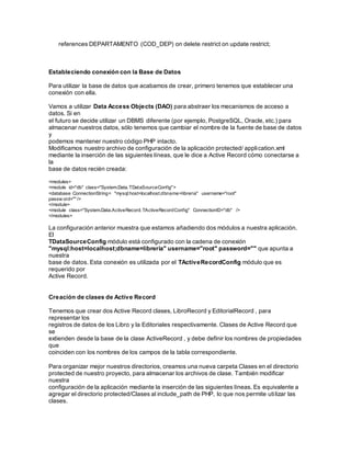 references DEPARTAMENTO (COD_DEP) on delete restrict on update restrict; 
Estableciendo conexión con la Base de Datos 
Para utilizar la base de datos que acabamos de crear, primero tenemos que establecer una 
conexión con ella. 
Vamos a utilizar Data Access Objects (DAO) para abstraer los mecanismos de acceso a 
datos. Si en 
el futuro se decide utilizar un DBMS diferente (por ejemplo, PostgreSQL, Oracle, etc.) para 
almacenar nuestros datos, sólo tenemos que cambiar el nombre de la fuente de base de datos 
y 
podemos mantener nuestro código PHP intacto. 
Modificamos nuestro archivo de configuración de la aplicación protected/ application.xml 
mediante la inserción de las siguientes líneas, que le dice a Active Record cómo conectarse a 
la 
base de datos recién creada: 
<modules> 
<module id="db" class="System.Data.TDataSourceConfig"> 
<database ConnectionString= "mysql:host=localhost;dbname=libreria" username="root" 
passw ord="" /> 
</module> 
<module class="System.Data.ActiveRecord.TActiveRecordConfig" ConnectionID="db" /> 
</modules> 
La configuración anterior muestra que estamos añadiendo dos módulos a nuestra aplicación. 
El 
TDataSourceConfig módulo está configurado con la cadena de conexión 
"mysql:host=localhost;dbname=libreria" username="root" password="" que apunta a 
nuestra 
base de datos. Esta conexión es utilizada por el TActiveRecordConfig módulo que es 
requerido por 
Active Record. 
Creación de clases de Active Record 
Tenemos que crear dos Active Record clases, LibroRecord y EditorialRecord , para 
representar los 
registros de datos de los Libro y la Editoriales respectivamente. Clases de Active Record que 
se 
extienden desde la base de la clase ActiveRecord , y debe definir los nombres de propiedades 
que 
coinciden con los nombres de los campos de la tabla correspondiente. 
Para organizar mejor nuestros directorios, creamos una nueva carpeta Clases en el directorio 
protected de nuestro proyecto, para almacenar los archivos de clase. También modificar 
nuestra 
configuración de la aplicación mediante la inserción de las siguientes líneas. Es equivalente a 
agregar el directorio protected/Clases al include_path de PHP, lo que nos permite uti lizar las 
clases. 
 
