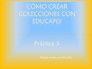 Práctica 5 
CÓMO CREAR COLECCIONES CON EDUCAPLAY 
Tutorial creado por Elisa Páez  